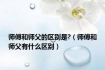 师傅和师父的区别是?（师傅和师父有什么区别）