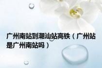 广州南站到潮汕站高铁（广州站是广州南站吗）