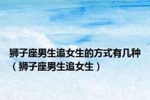 狮子座男生追女生的方式有几种（狮子座男生追女生）