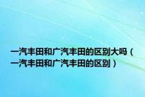 一汽丰田和广汽丰田的区别大吗（一汽丰田和广汽丰田的区别）