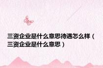 三资企业是什么意思待遇怎么样（三资企业是什么意思）