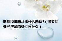 助理经济师从事什么岗位?（报考助理经济师的条件是什么）