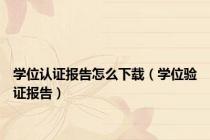 学位认证报告怎么下载（学位验证报告）