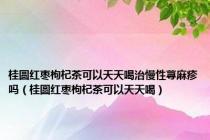 桂圆红枣枸杞茶可以天天喝治慢性荨麻疹吗（桂圆红枣枸杞茶可以天天喝）