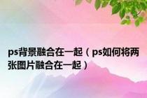 ps背景融合在一起（ps如何将两张图片融合在一起）