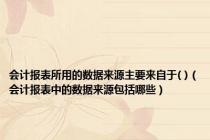 会计报表所用的数据来源主要来自于( )（会计报表中的数据来源包括哪些）