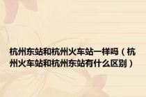 杭州东站和杭州火车站一样吗（杭州火车站和杭州东站有什么区别）