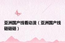 亚洲国产线看动漫（亚洲国产线砸砸砸）