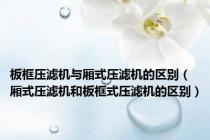 板框压滤机与厢式压滤机的区别（厢式压滤机和板框式压滤机的区别）
