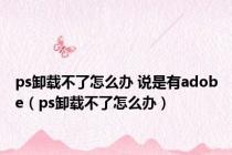 ps卸载不了怎么办 说是有adobe（ps卸载不了怎么办）