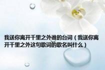 我送你离开千里之外谁的台词（我送你离开千里之外这句歌词的歌名叫什么）
