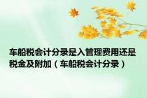 车船税会计分录是入管理费用还是税金及附加（车船税会计分录）