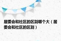 居委会和社区的区别哪个大（居委会和社区的区别）