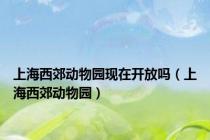 上海西郊动物园现在开放吗（上海西郊动物园）