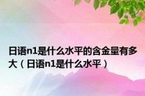 日语n1是什么水平的含金量有多大（日语n1是什么水平）