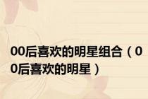 00后喜欢的明星组合（00后喜欢的明星）