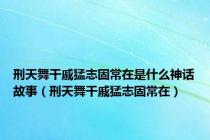 刑天舞干戚猛志固常在是什么神话故事（刑天舞干戚猛志固常在）