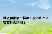 城区和市区一样吗（城区和市区有有什么区别）