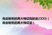 商业秘密的两大特征指的是(   )（商业秘密的两大特征是）
