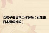 女孩子去日本工作好吗（女生去日本留学好吗）