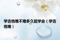 学吉他难不难多久能学会（学吉他难）