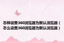 怎样设置360浏览器为默认浏览器（怎么设置360浏览器为默认浏览器）