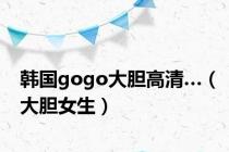 韩国gogo大胆高清…（大胆女生）