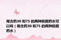 用含药30 和75 的两种防腐药水可以吗（用含药30 和75 的两种防腐药水）