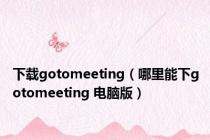 下载gotomeeting（哪里能下gotomeeting 电脑版）