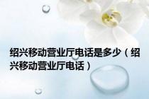 绍兴移动营业厅电话是多少（绍兴移动营业厅电话）