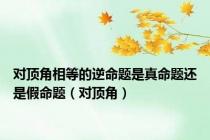 对顶角相等的逆命题是真命题还是假命题（对顶角）