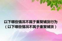 以下哪些情况不属于重复铺货行为（以下哪些情况不属于重复铺货）