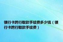 银行卡跨行取款手续费多少钱（银行卡跨行取款手续费）