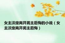 女主淡定离开男主后悔的小说（女主淡定离开男主后悔）