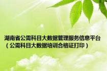 湖南省公需科目大数据管理服务信息平台（公需科目大数据培训合格证打印）