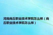 河南商丘职业技术学院怎么样（商丘职业技术学院怎么样）