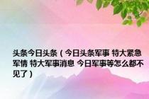 头条今日头条（今日头条军事 特大紧急军情 特大军事消息 今日军事等怎么都不见了）