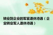 转业到企业的军官退休待遇（企业转业军人退休待遇）
