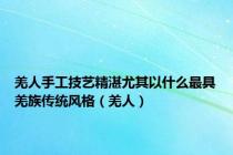 羌人手工技艺精湛尤其以什么最具羌族传统风格（羌人）