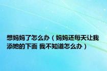 想妈妈了怎么办（妈妈还每天让我添她的下面 我不知道怎么办）