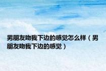 男朋友吻我下边的感觉怎么样（男朋友吻我下边的感觉）