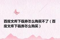 百度文库下载券怎么购买不了（百度文库下载券怎么购买）