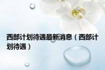 西部计划待遇最新消息（西部计划待遇）