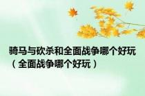 骑马与砍杀和全面战争哪个好玩（全面战争哪个好玩）