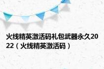 火线精英激活码礼包武器永久2022（火线精英激活码）