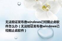 无法验证发布者windows已经阻止此软件怎么办（无法验证发布者windows已经阻止此软件）