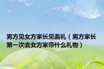 男方见女方家长见面礼（男方家长第一次去女方家带什么礼物）
