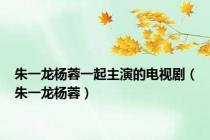 朱一龙杨蓉一起主演的电视剧（朱一龙杨蓉）