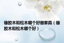 橡胶木和松木哪个好做家具（橡胶木和松木哪个好）