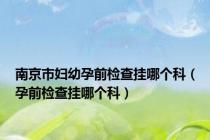南京市妇幼孕前检查挂哪个科（孕前检查挂哪个科）